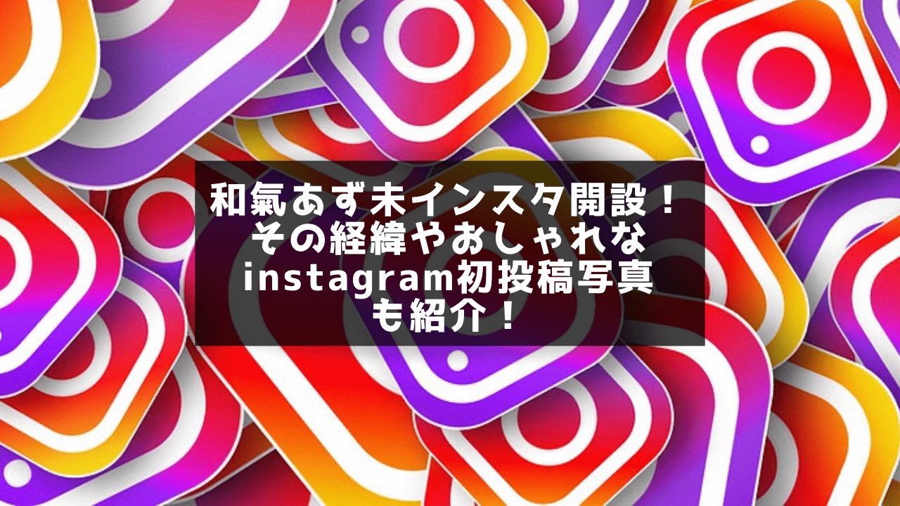 和氣あず未インスタ開設！その経緯やおしゃれなinstagram初投稿写真も紹介！
