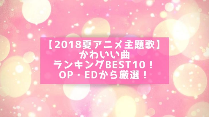 【2018夏アニメ主題歌】かわいい曲ランキングBEST10！OP・EDから厳選！