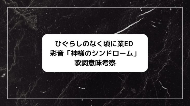 ひぐらしのなく頃に業ED、彩音「神様のシンドローム」歌詞の意味考察、イラスト絵、フル配信情報！