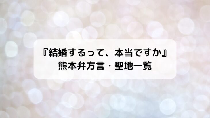 『結婚するって、本当ですか』熊本弁方言・聖地ロケ地場所＆元ネタ一覧